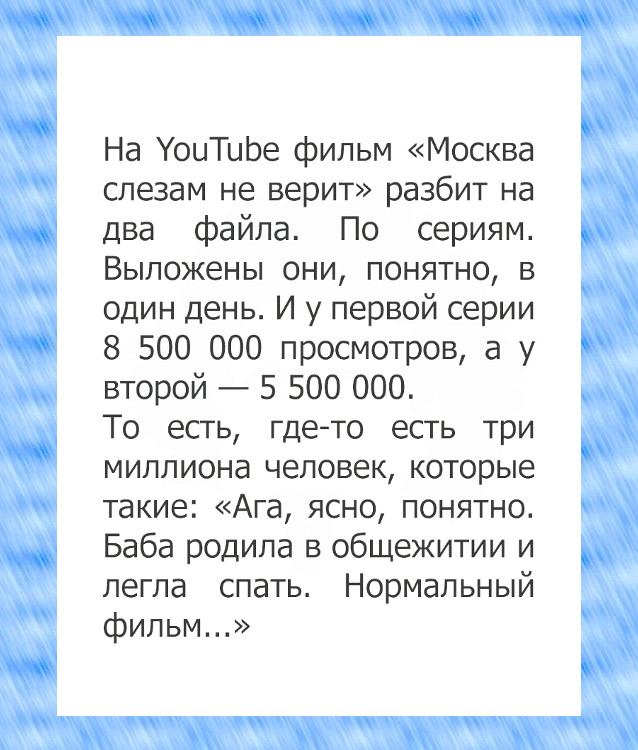 На Youtube фильм "Москва слезам не верит" разбит на 2 файла. По сериям. Выложены они, понятно, в 1 день. И у первой серии 8.5 млн просмотров, а у второй - 5,5 млн. То есть, где-то есть 3 млн человек, которые такие "Баба родила в общежитии и легла спать" | #прикол